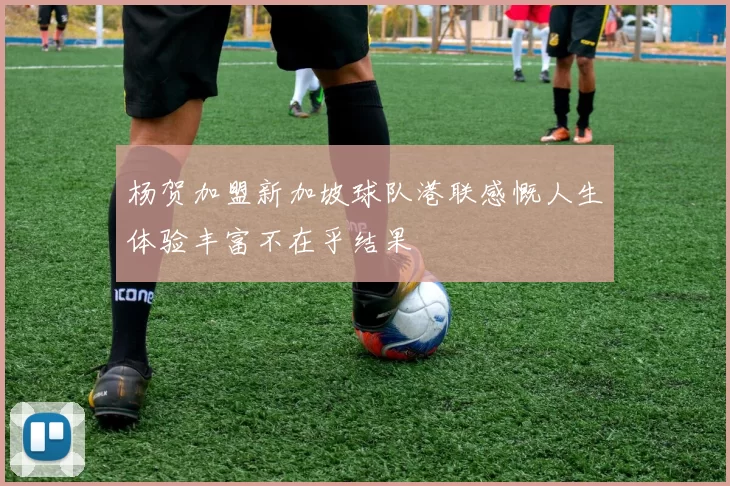 杨贺加盟新加坡球队港联感慨人生体验丰富不在乎结果