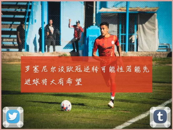 罗塞尼尔谈欧冠逆转可能性若能先进球将大有希望