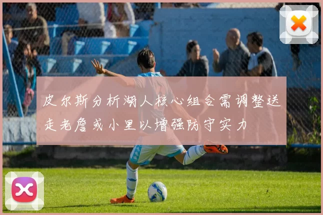 皮尔斯分析湖人核心组合需调整送走老詹或小里以增强防守实力