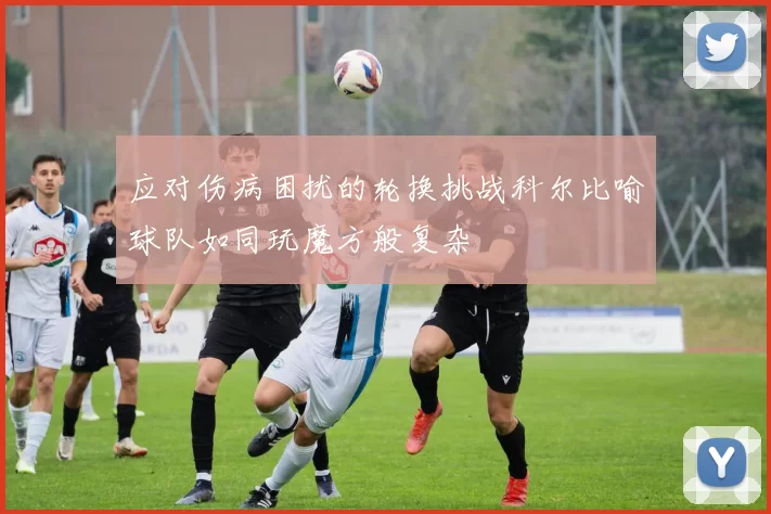 应对伤病困扰的轮换挑战科尔比喻球队如同玩魔方般复杂