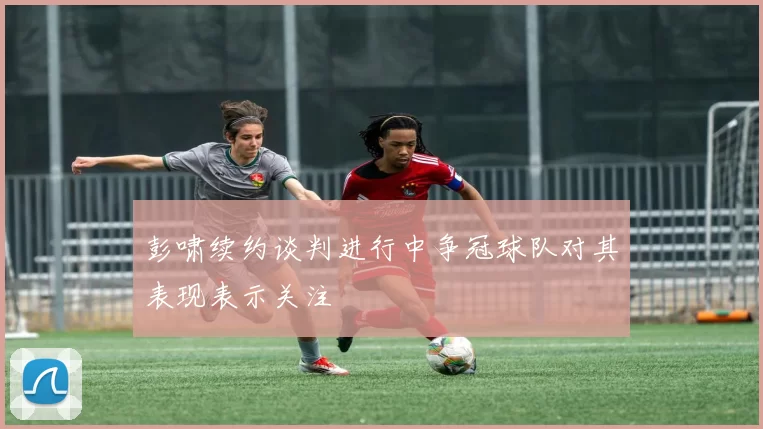 彭啸续约谈判进行中争冠球队对其表现表示关注