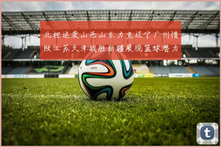 北控逆袭山西山东力克辽宁广州惜败江苏天津战胜新疆展现篮球潜力赛精彩瞬间
