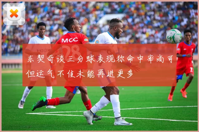 东契奇谈三分球表现称命中率尚可但运气不佳未能再进更多