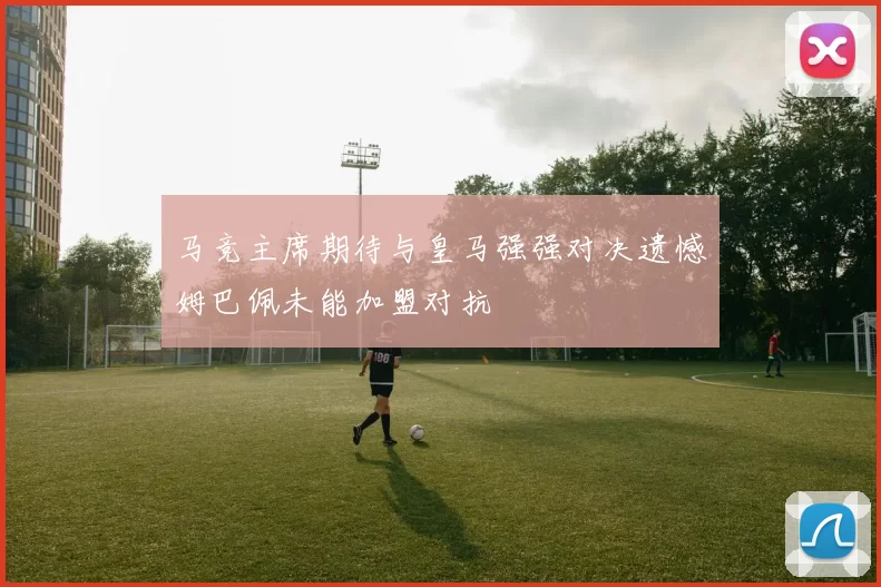 马竞主席期待与皇马强强对决遗憾姆巴佩未能加盟对抗