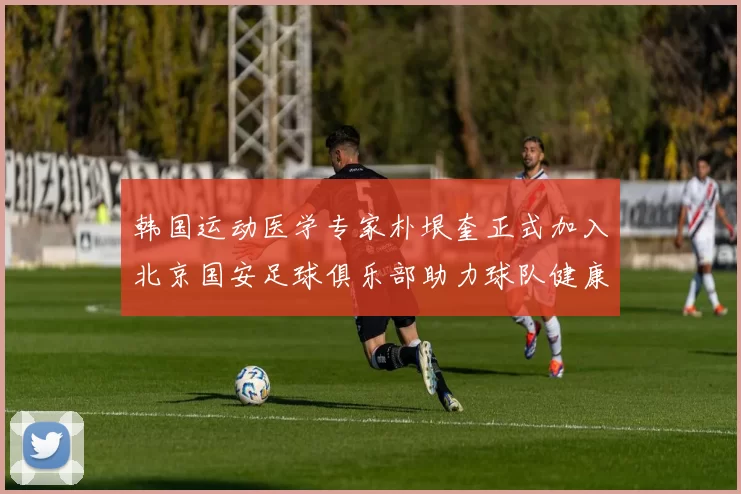 韩国运动医学专家朴垠奎正式加入北京国安足球俱乐部助力球队健康发展