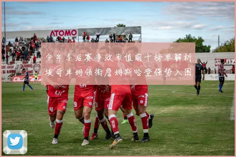 今年季后赛净效率值前十榜单解析埃奇库姆领衔詹姆斯哈登强势入围