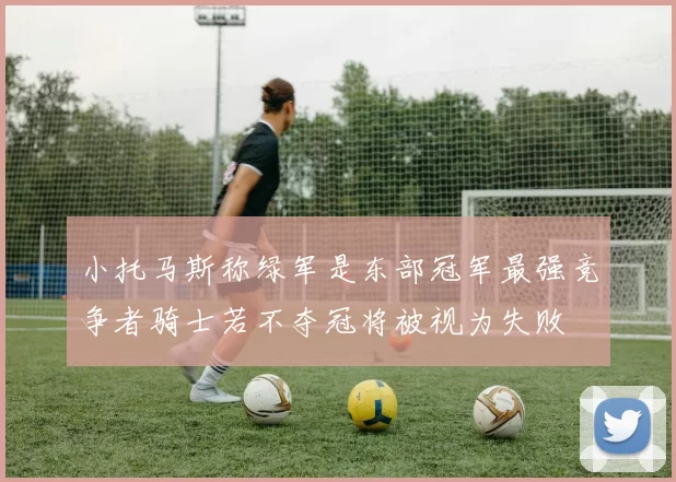 小托马斯称绿军是东部冠军最强竞争者骑士若不夺冠将被视为失败