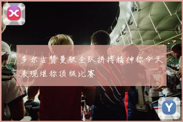 多尔古赞曼联全队拼搏精神称今天表现堪称顶级比赛
