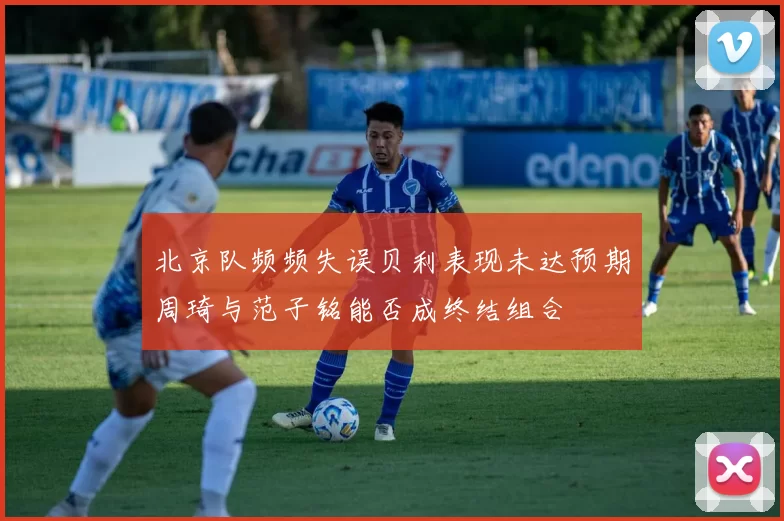 北京队频频失误贝利表现未达预期周琦与范子铭能否成终结组合