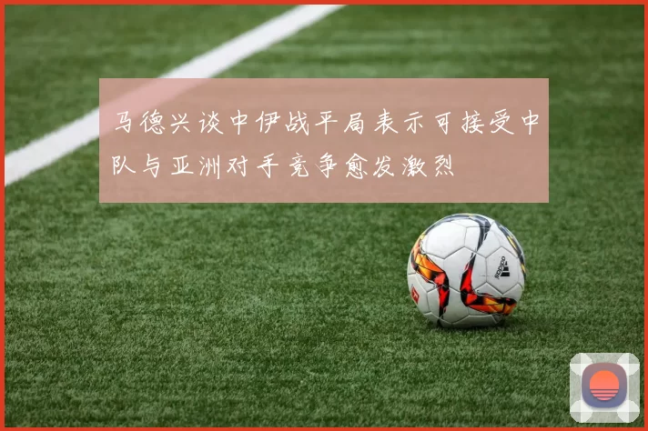 马德兴谈中伊战平局表示可接受中队与亚洲对手竞争愈发激烈