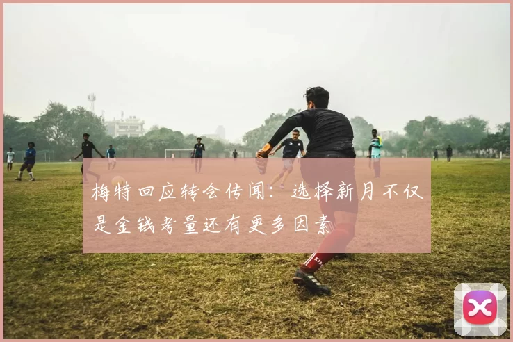 梅特回应转会传闻：选择新月不仅是金钱考量还有更多因素