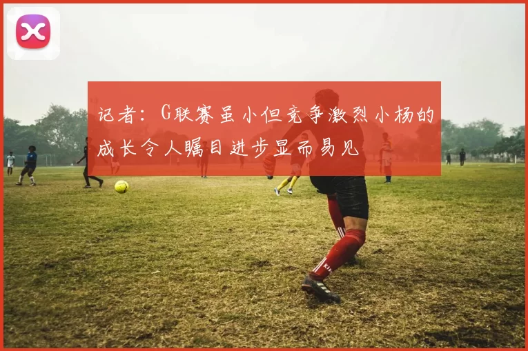 记者：G联赛虽小但竞争激烈小杨的成长令人瞩目进步显而易见