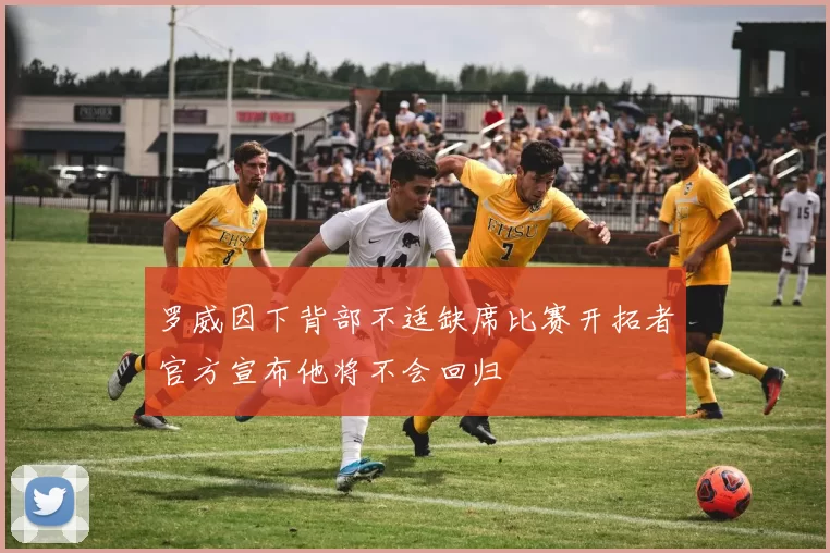 罗威因下背部不适缺席比赛开拓者官方宣布他将不会回归