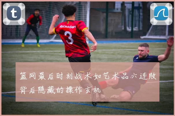 篮网最后时刻战术如艺术品六连败背后隐藏的操作玄机